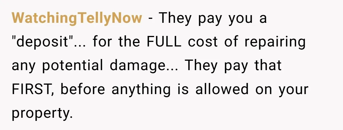 WatchingTellyNow − They pay you a "deposit"... for the FULL cost of repairing any potential damage... They pay that FIRST, before anything is allowed on your property.