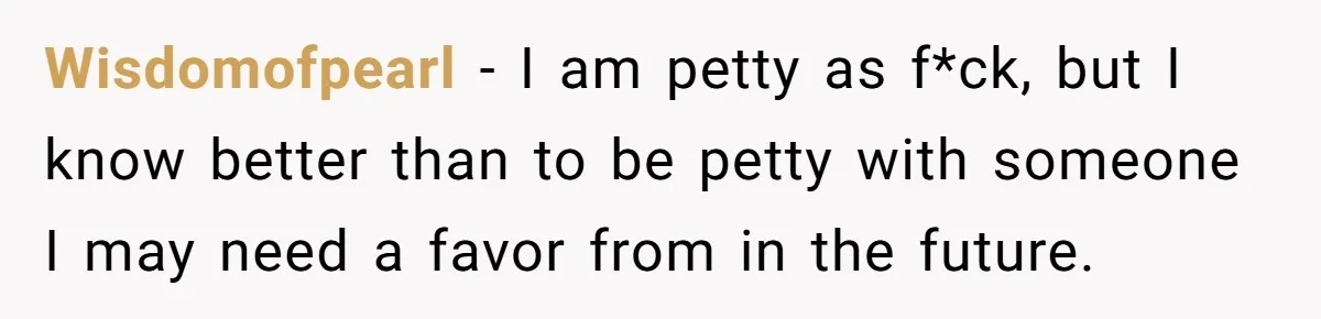 Wisdomofpearl − I am petty as f*ck, but I know better than to be petty with someone I may need a favor from in the future.