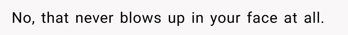 No, that never blows up in your face at all.
