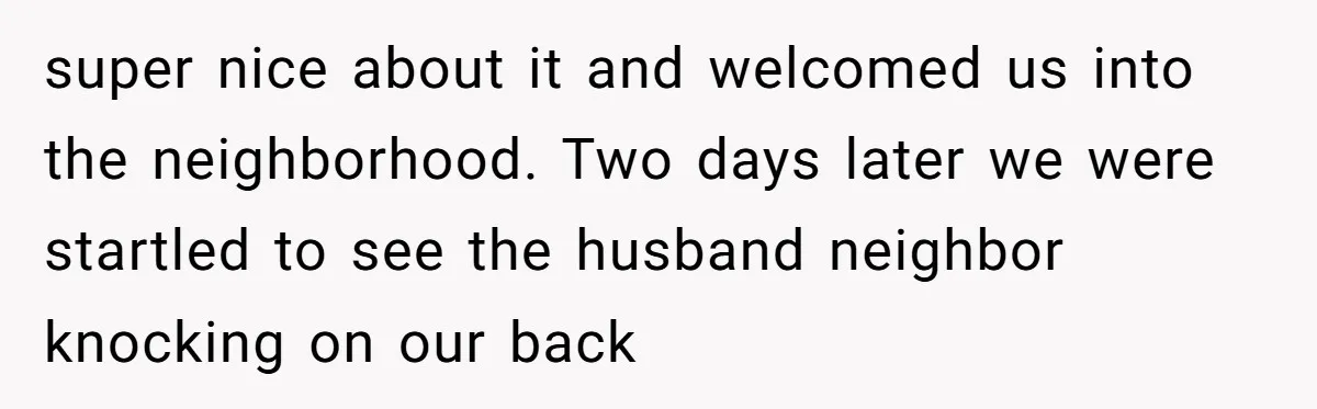 super nice about it and welcomed us into the neighborhood. Two days later we were startled to see the husband neighbor knocking on our back