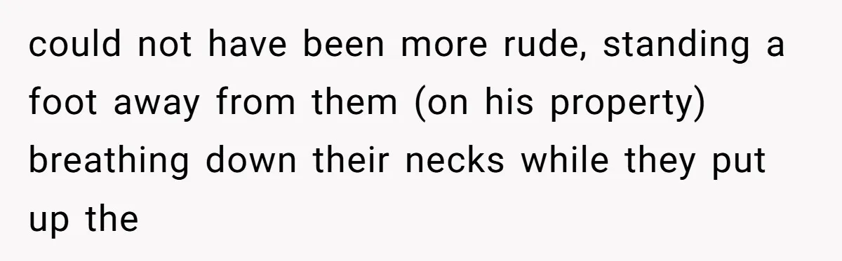 could not have been more rude, standing a foot away from them (on his property) breathing down their necks while they put up the