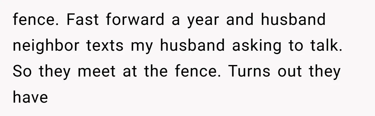 fence. Fast forward a year and husband neighbor texts my husband asking to talk. So they meet at the fence. Turns out they have