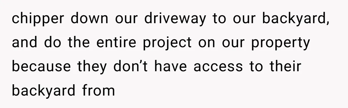 chipper down our driveway to our backyard, and do the entire project on our property because they don’t have access to their backyard from
