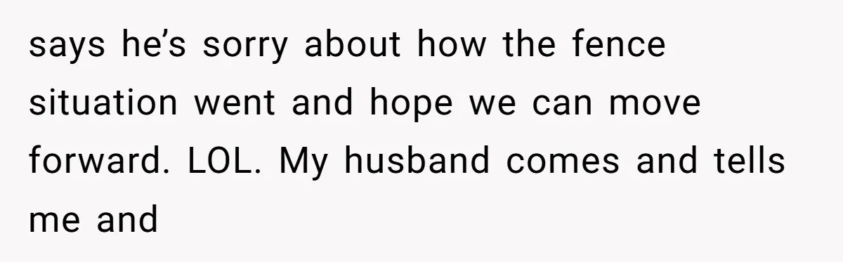 says he’s sorry about how the fence situation went and hope we can move forward. LOL. My husband comes and tells me and