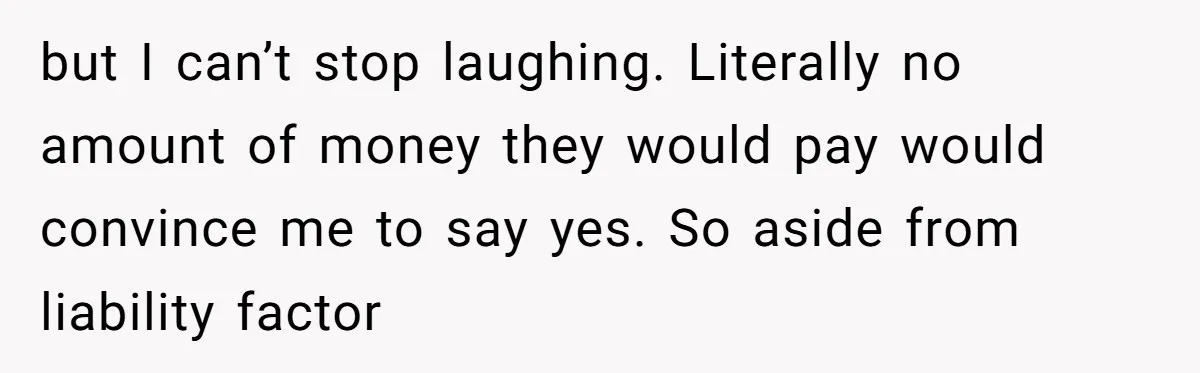 but I can’t stop laughing. Literally no amount of money they would pay would convince me to say yes. So aside from liability factor