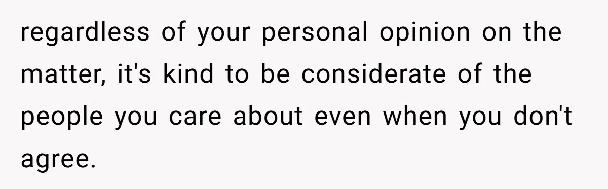 regardless of your personal opinion on the matter, it's kind to be considerate of the people you care about even when you don't agree.