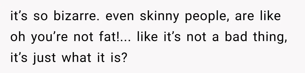 it’s so bizarre. even skinny people, are like oh you’re not fat!... like it’s not a bad thing, it’s just what it is?