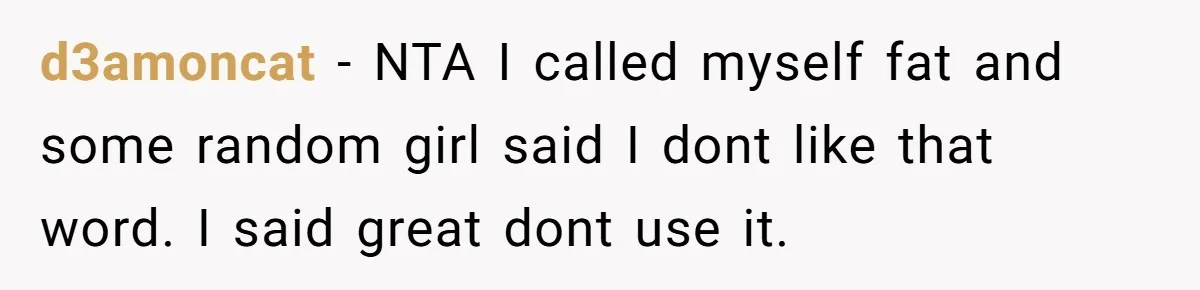 d3amoncat − NTA I called myself fat and some random girl said I dont like that word. I said great dont use it.