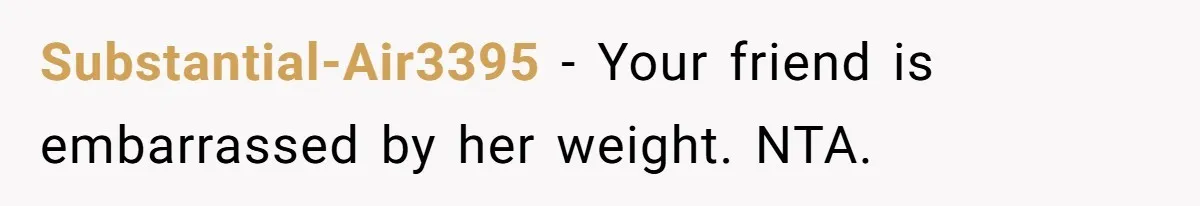 Substantial-Air3395 − Your friend is embarrassed by her weight. NTA.