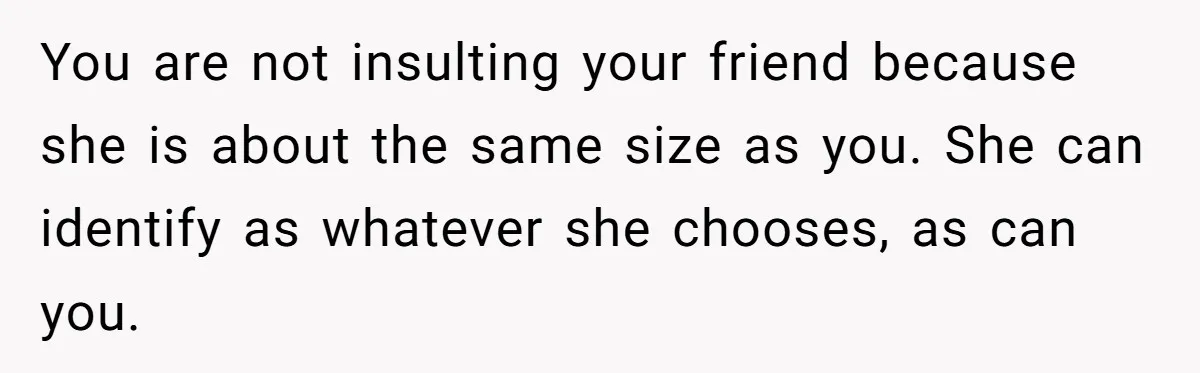 You are not insulting your friend because she is about the same size as you. She can identify as whatever she chooses, as can you.