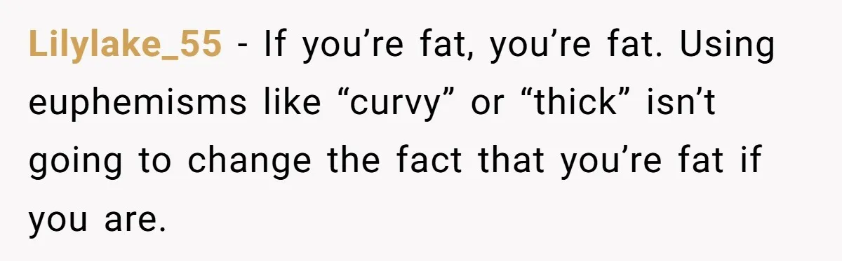 Lilylake_55 − If you’re fat, you’re fat. Using euphemisms like “curvy” or “thick” isn’t going to change the fact that you’re fat if you are.