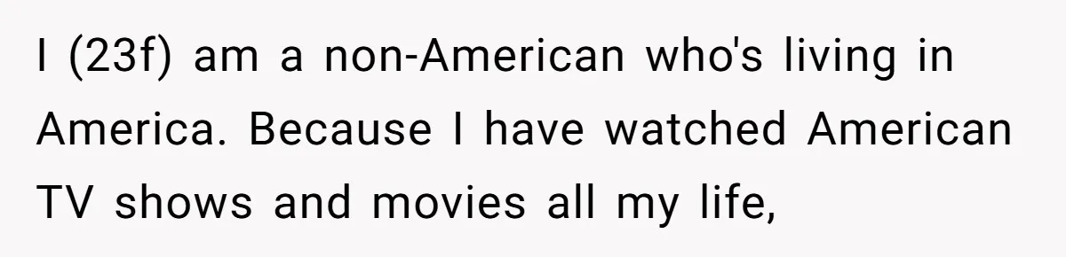 I (23f) am a non-American who's living in America. Because I have watched American TV shows and movies all my life,