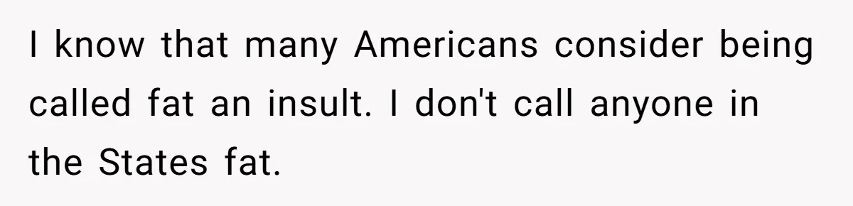 I know that many Americans consider being called fat an insult. I don't call anyone in the States fat.