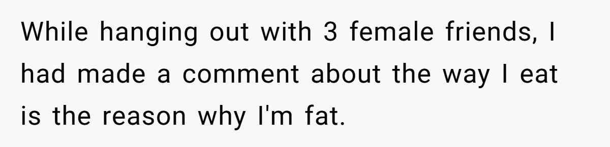 While hanging out with 3 female friends, I had made a comment about the way I eat is the reason why I'm fat.