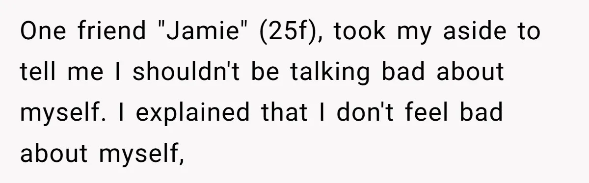 One friend "Jamie" (25f), took my aside to tell me I shouldn't be talking bad about myself. I explained that I don't feel bad about myself,
