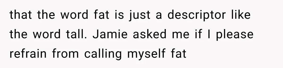 that the word fat is just a descriptor like the word tall. Jamie asked me if I please refrain from calling myself fat