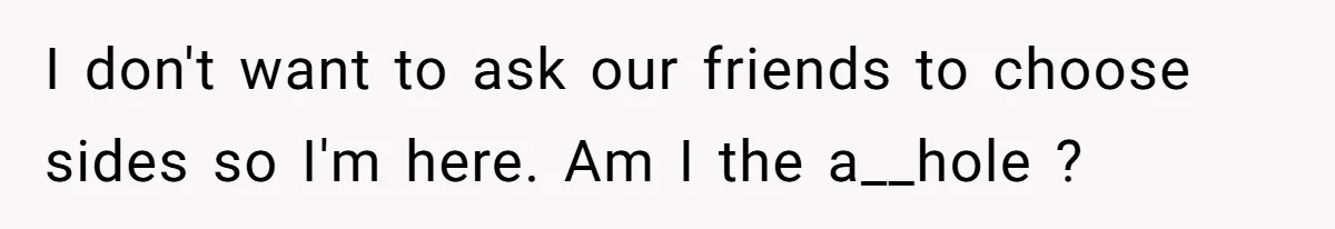 I don't want to ask our friends to choose sides so I'm here. Am I the a__hole ?