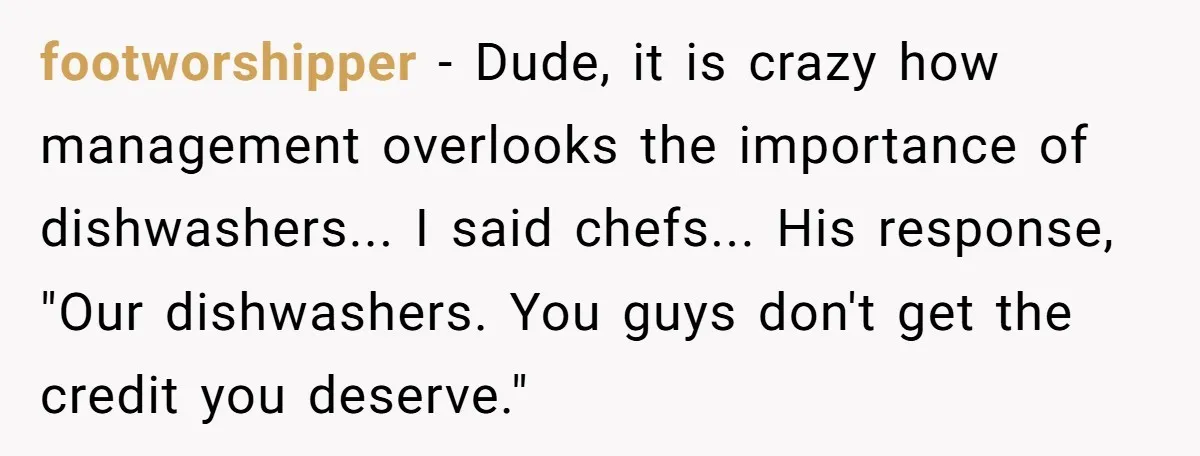 footworshipper − Dude, it is crazy how management overlooks the importance of dishwashers... I said chefs... His response, "Our dishwashers. You guys don't get the credit you deserve."