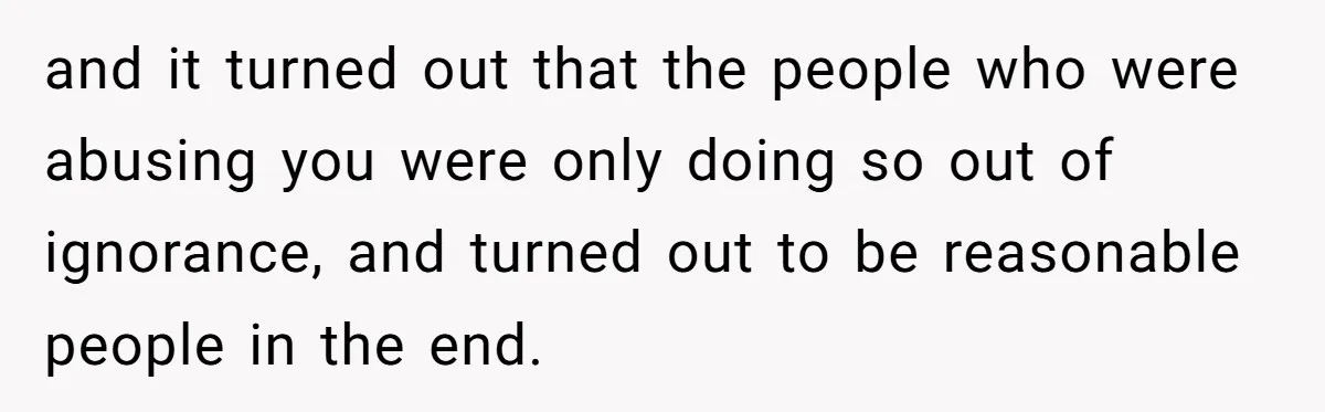 and it turned out that the people who were abusing you were only doing so out of ignorance, and turned out to be reasonable people in the end.