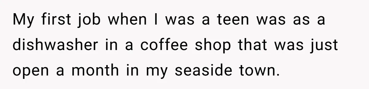 My first job when I was a teen was as a dishwasher in a coffee shop that was just open a month in my seaside town.