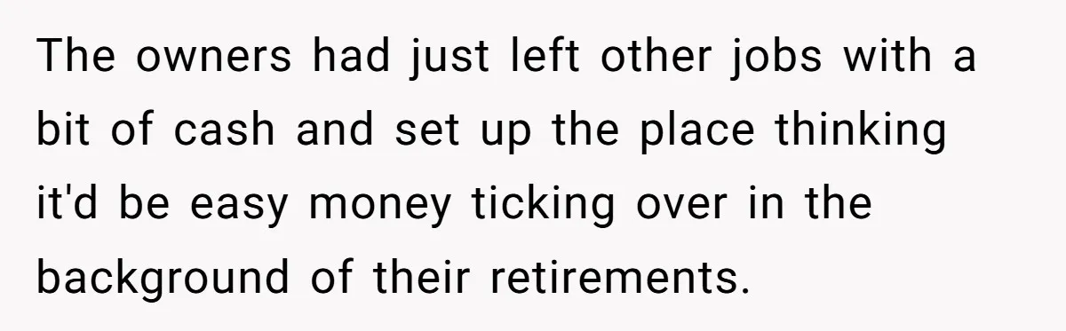 The owners had just left other jobs with a bit of cash and set up the place thinking it'd be easy money ticking over in the background of their retirements.