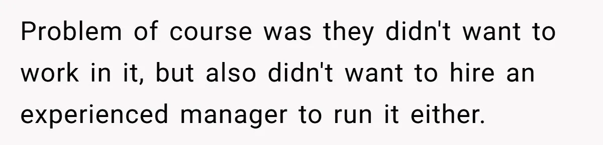Problem of course was they didn't want to work in it, but also didn't want to hire an experienced manager to run it either.