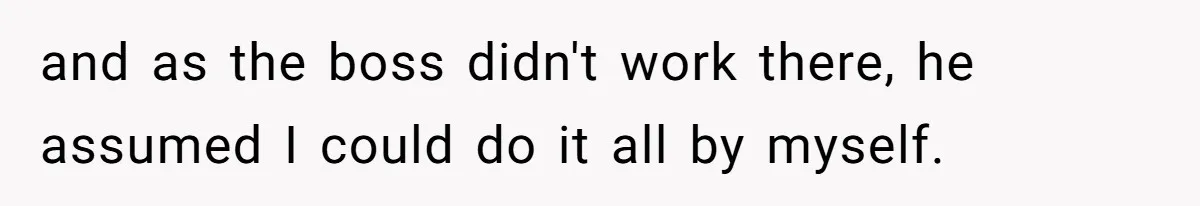 and as the boss didn't work there, he assumed I could do it all by myself.