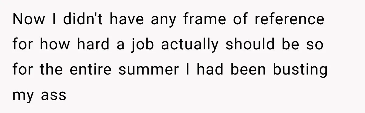 Now I didn't have any frame of reference for how hard a job actually should be so for the entire summer I had been busting my ass