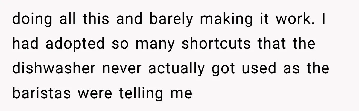 doing all this and barely making it work. I had adopted so many shortcuts that the dishwasher never actually got used as the baristas were telling me