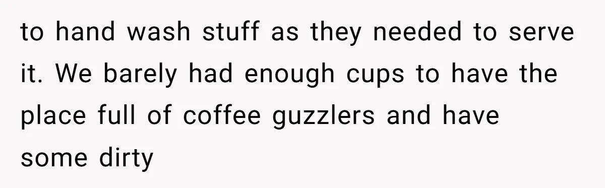 to hand wash stuff as they needed to serve it. We barely had enough cups to have the place full of coffee guzzlers and have some dirty
