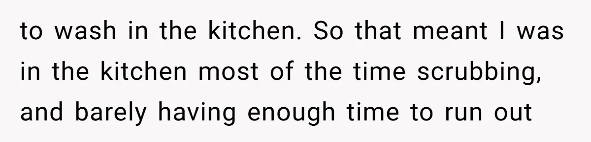 to wash in the kitchen. So that meant I was in the kitchen most of the time scrubbing, and barely having enough time to run out