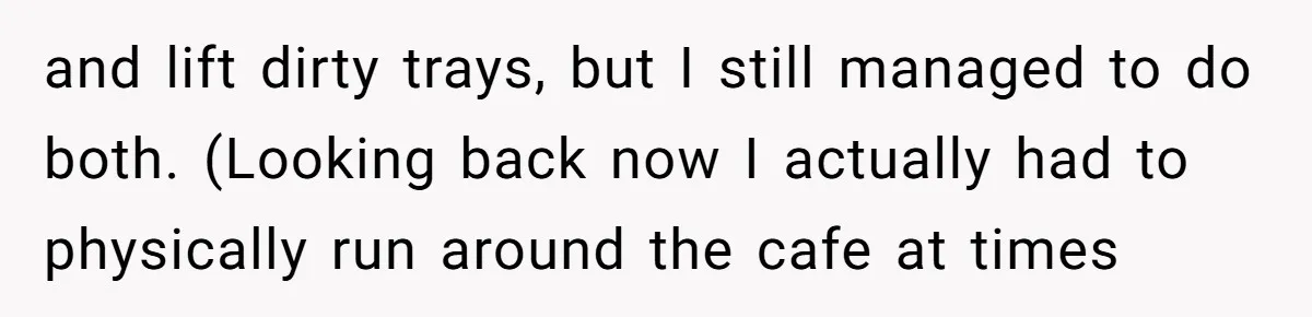 and lift dirty trays, but I still managed to do both. (Looking back now I actually had to physically run around the cafe at times