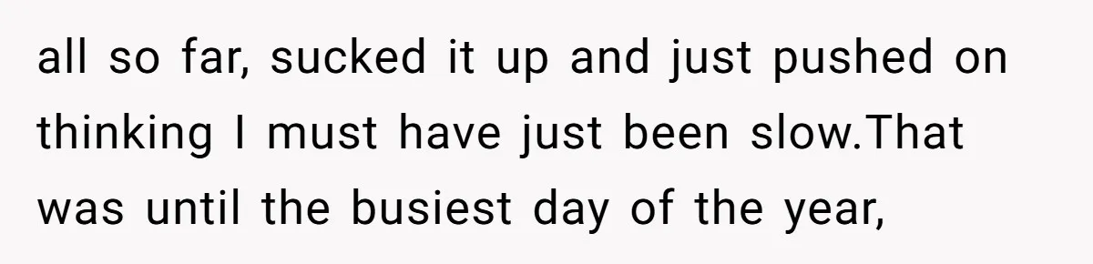 all so far, sucked it up and just pushed on thinking I must have just been slow.That was until the busiest day of the year,