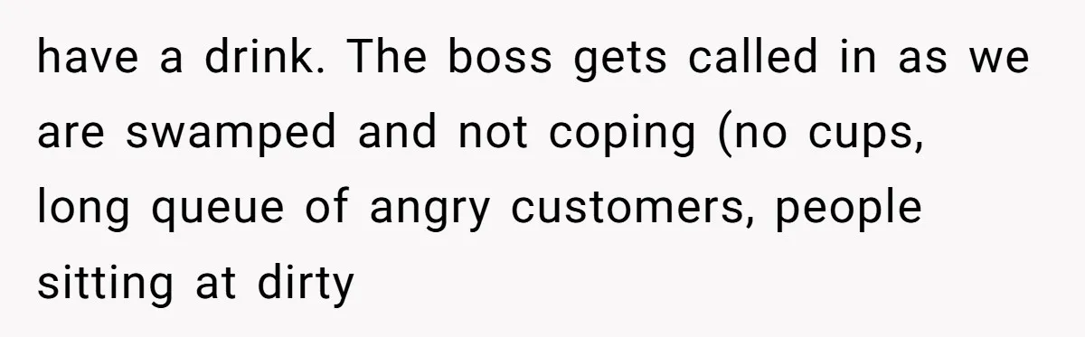 have a drink. The boss gets called in as we are swamped and not coping (no cups, long queue of angry customers, people sitting at dirty