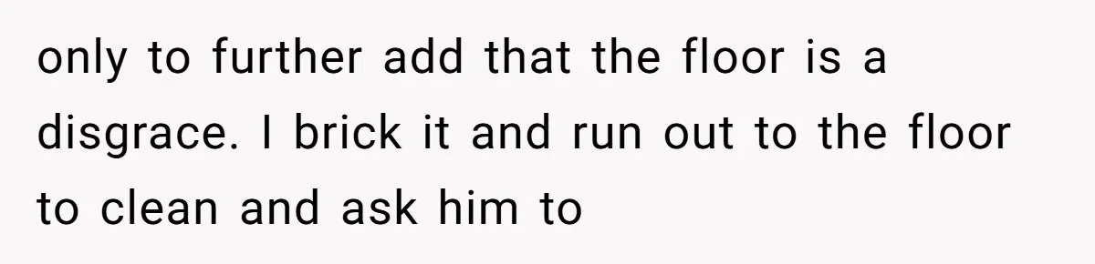 only to further add that the floor is a disgrace. I brick it and run out to the floor to clean and ask him to
