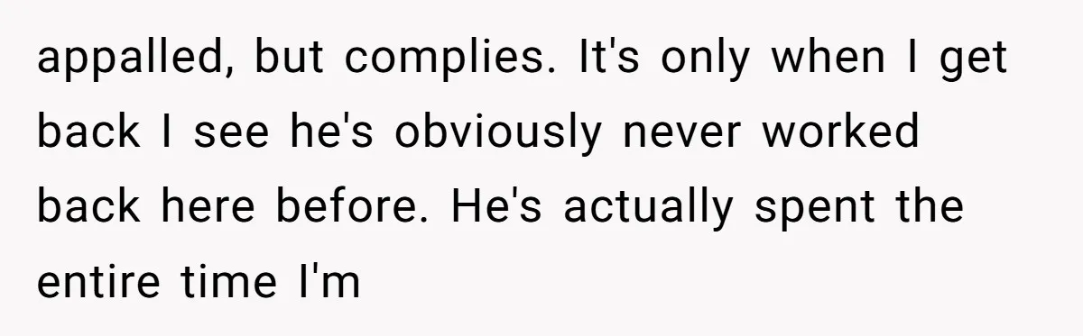 appalled, but complies. It's only when I get back I see he's obviously never worked back here before. He's actually spent the entire time I'm