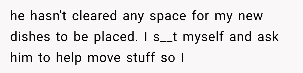 he hasn't cleared any space for my new dishes to be placed. I s__t myself and ask him to help move stuff so I