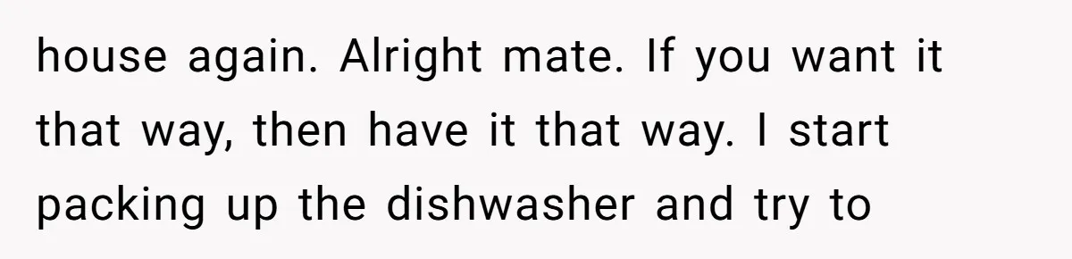 house again. Alright mate. If you want it that way, then have it that way. I start packing up the dishwasher and try to