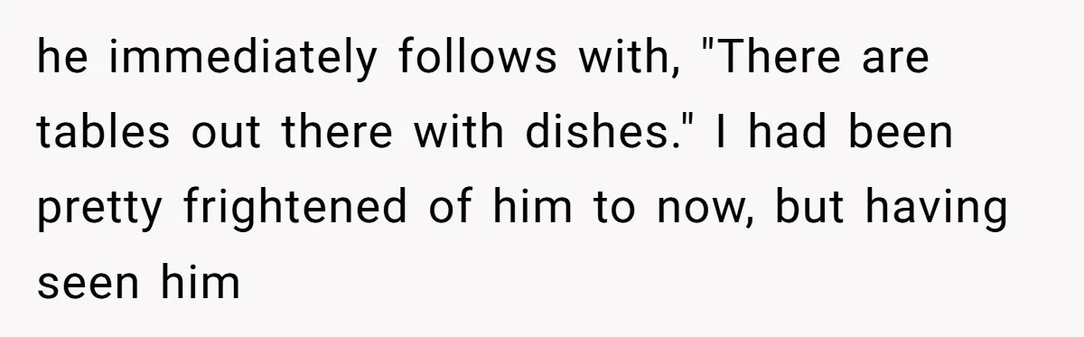 he immediately follows with, "There are tables out there with dishes." I had been pretty frightened of him to now, but having seen him