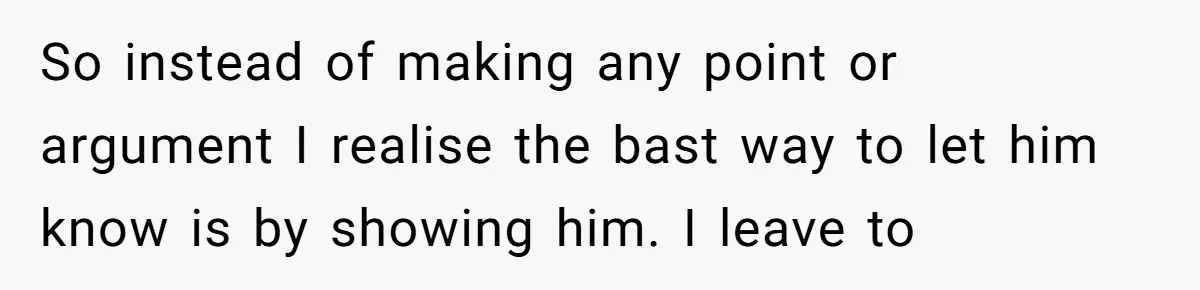 So instead of making any point or argument I realise the bast way to let him know is by showing him. I leave to