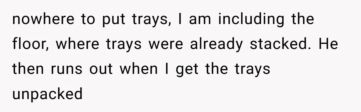 nowhere to put trays, I am including the floor, where trays were already stacked. He then runs out when I get the trays unpacked