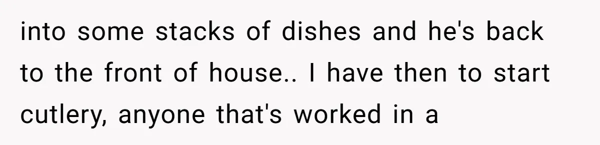 into some stacks of dishes and he's back to the front of house.. I have then to start cutlery, anyone that's worked in a