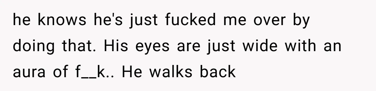 he knows he's just fucked me over by doing that. His eyes are just wide with an aura of f__k.. He walks back