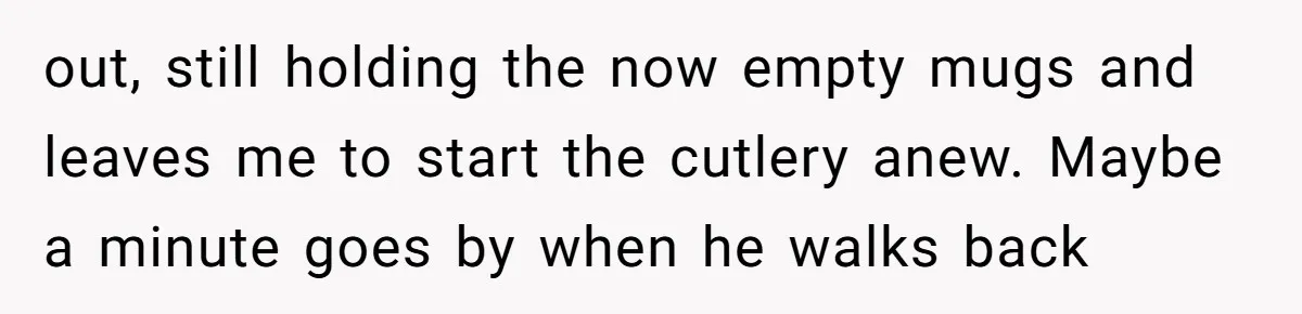 out, still holding the now empty mugs and leaves me to start the cutlery anew. Maybe a minute goes by when he walks back
