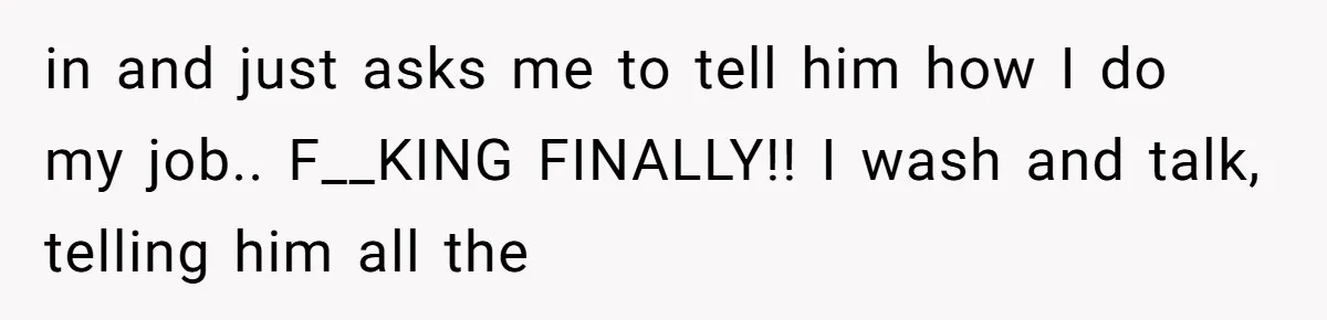 in and just asks me to tell him how I do my job.. F__KING FINALLY!! I wash and talk, telling him all the