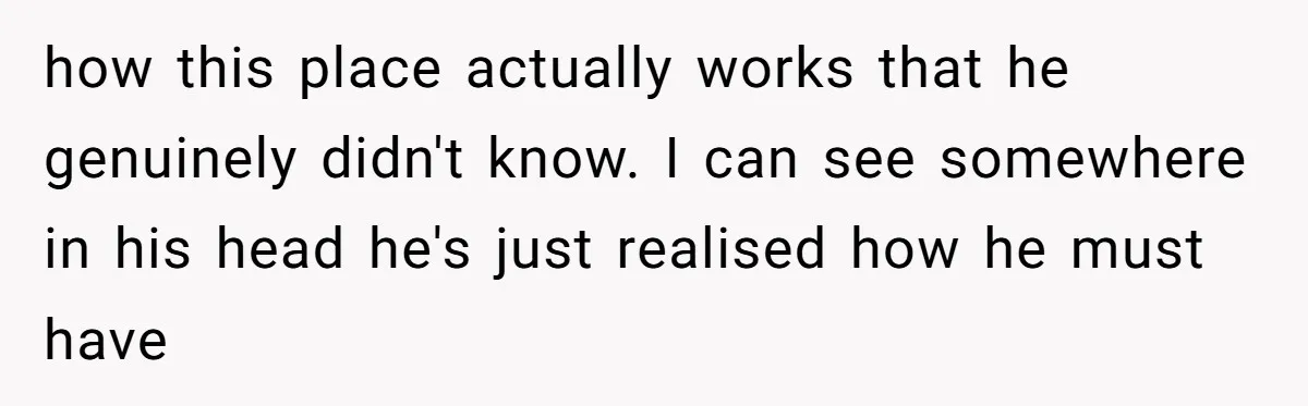 how this place actually works that he genuinely didn't know. I can see somewhere in his head he's just realised how he must have