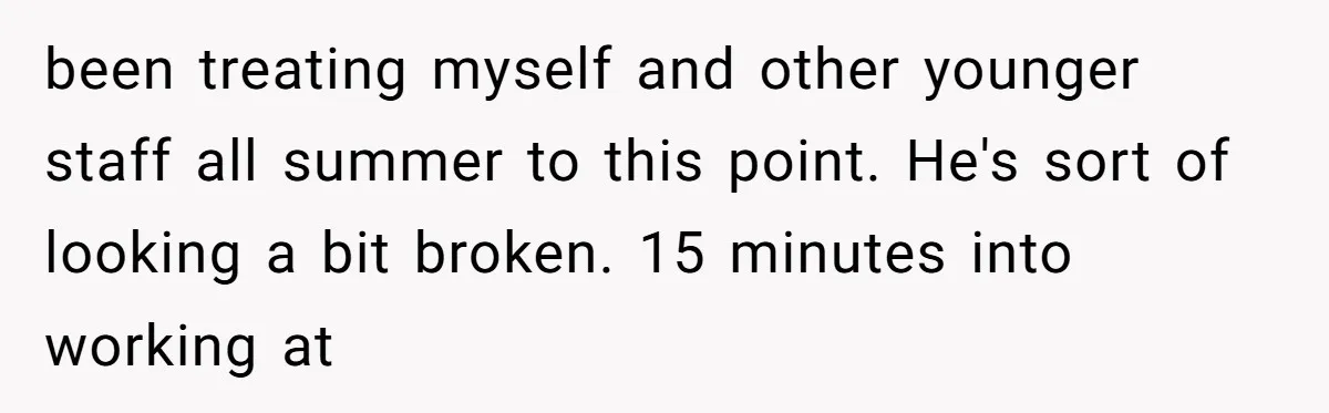 been treating myself and other younger staff all summer to this point. He's sort of looking a bit broken. 15 minutes into working at