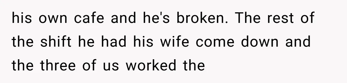 his own cafe and he's broken. The rest of the shift he had his wife come down and the three of us worked the