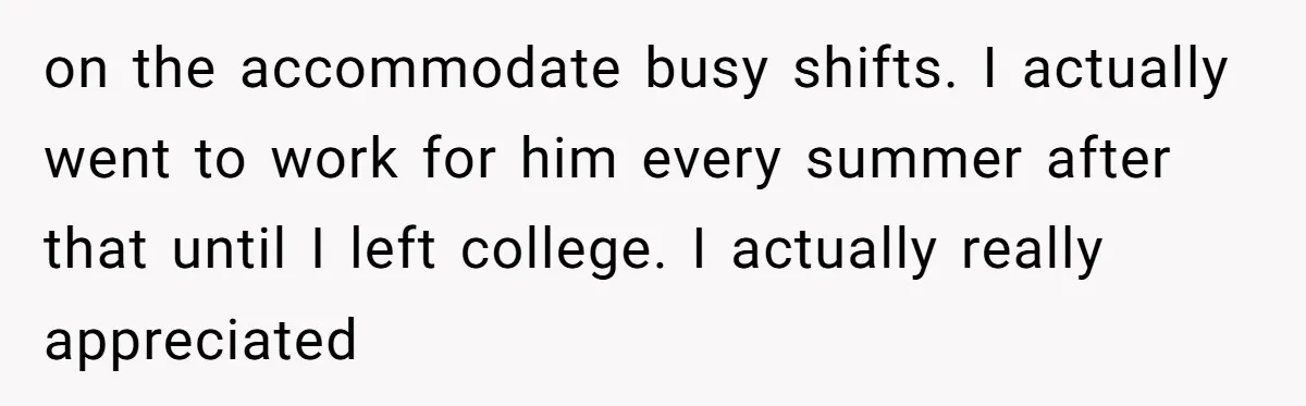 on the accommodate busy shifts. I actually went to work for him every summer after that until I left college. I actually really appreciated
