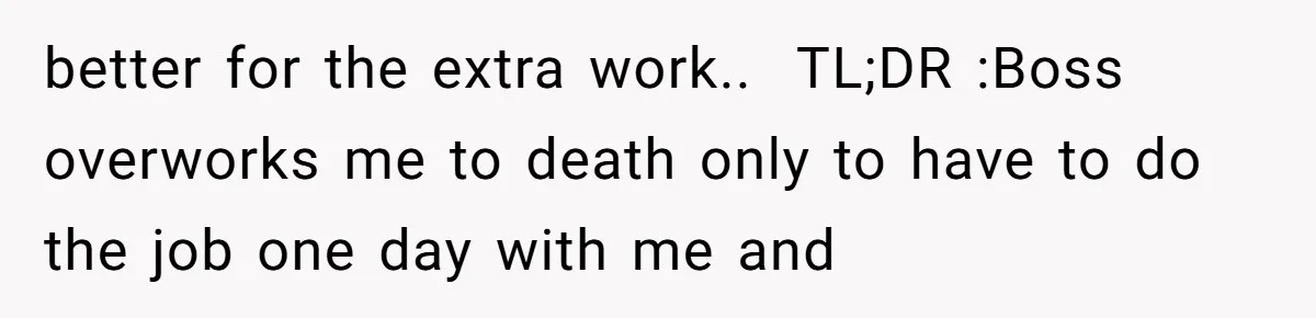 better for the extra work.. ​ TL;DR :Boss overworks me to death only to have to do the job one day with me and